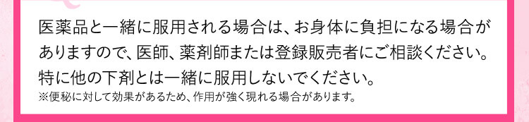 医薬品と一緒に服用される場合は、お身体に負担になる場合がありますので、医師、薬剤師、または登録販売者にご相談ください。特に他の下剤とは一緒に服用しないでください。 ※便秘に対して効果があるため、作用が強く現れる場合があります。