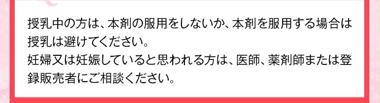 授乳中の方は、本剤の服用をしないか、本剤を服用する場合は授乳は避けてください。妊婦又は妊娠していると思われる方は、医師、薬剤師または登録販売者にご相談ください。