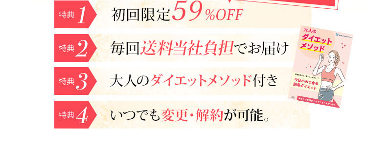 特典1 初回限定50％OFF 特典2 毎回送料無料でお届け 特典3 飲み忘れカレンダープレゼント 特典4 大人のダイエットメソッド付き 特典5 いつでも変更・解約が可能。