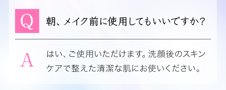 「Q：朝、メイク前に使用してもいいですか？」A：はい、ご使用いただけます。洗顔後のスキンケアで整えた清潔な肌にお使いください。