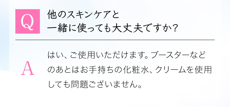 「Q：他のスキンケアと 一緒に使っても大丈夫ですか？」A：はい、ご使用いただけます。ブースターなどのあとはお手持ちの化粧水、クリームを使用しても問題ございません。