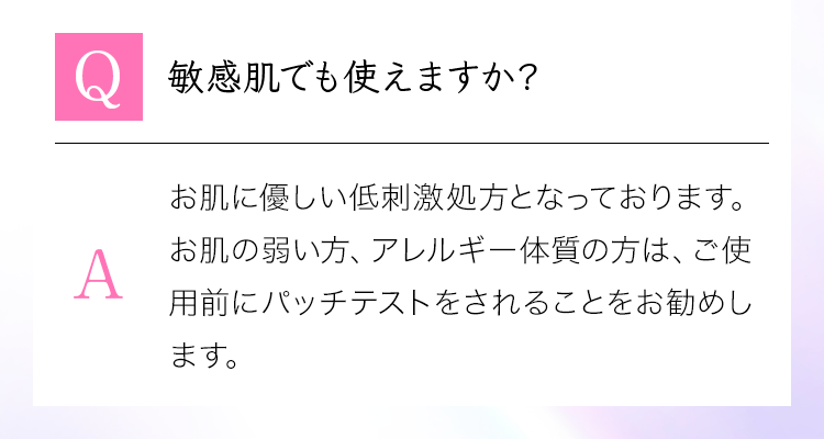 「Q：敏感肌でも使えますか？」A：お肌に優しい低刺激処方となっております。お肌の弱い方、アレルギー体質の方は、ご使用前にパッチテストをされることをお勧めします。