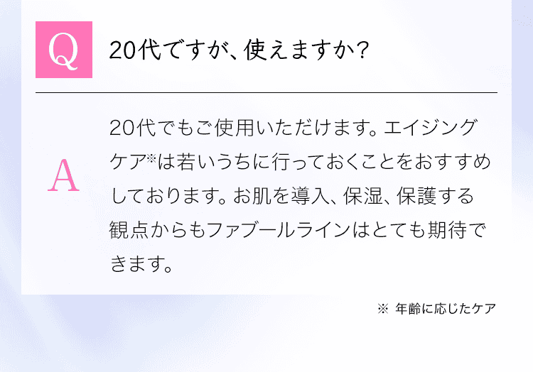 「Q：20代ですが、使えますか？」A：20代でもご使用いただけます。エイジングケア※は若いうちに行っておくことをおすすめしております。お肌を導入、保湿、保護する観点からもファブールラインはとても期待できます。