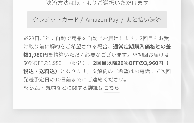 決済方法は以下よりご選択いただけます クレジットカード /  Amazon Pay  /  あと払い決済 ※毎月自動で商品を自動でお届けします。2回目をお受け取り前に解約をご希望される場合、通常定期購入価格との差額を精算いただく必要がございます。※初回お届けは60%OFFの1,980円（税込）、2回目以降20%OFFの3,960円（税込）となります。※解約のご希望はお電話にて次回お届け日の10日前までにご連絡ください。※ 返品・規約などに関する詳細はこちら