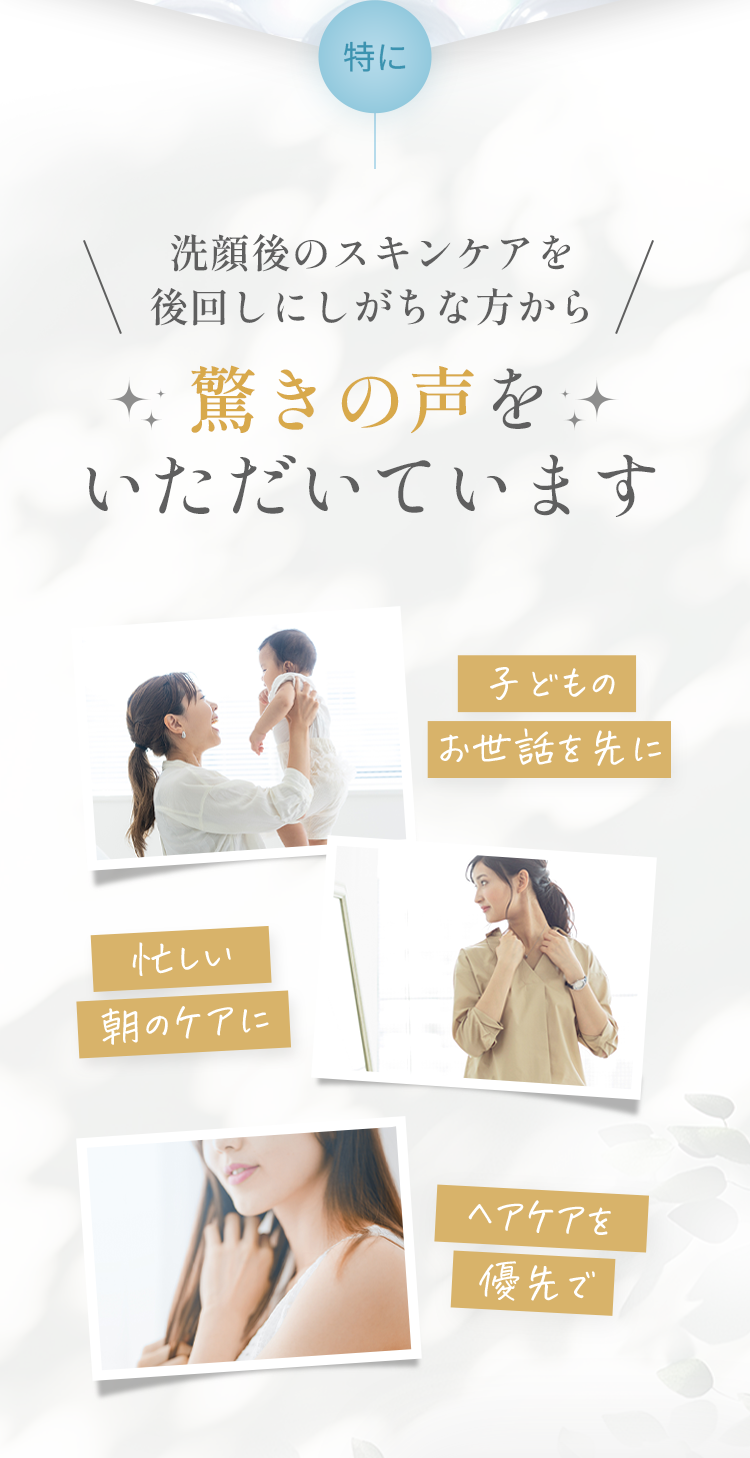 特に洗顔後のスキンケアを後回しにしがちな方から驚きの声をいただいています