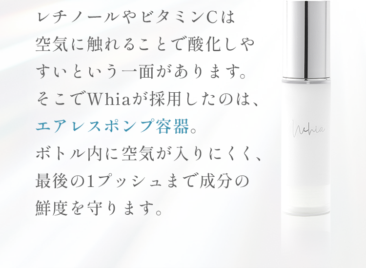 レチノールやビタミンCは空気に触れることで酸化しやすいという一面があります。そこでWhiaが採用したのは、エアレスポンプ容器。ボトル内に空気が入りにくく、最後の1プッシュまで成分の鮮度を守ります。