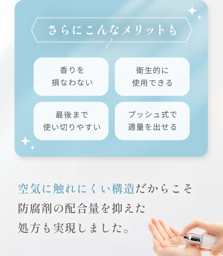 さらにこんなメリットも 香りを損なわない 衛生的に使用できる 最後まで使い切りやすい プッシュ式で適量を出せる 空気に触れにくい構造だからこそ防腐剤の配合量を抑えた処方も実現しました。