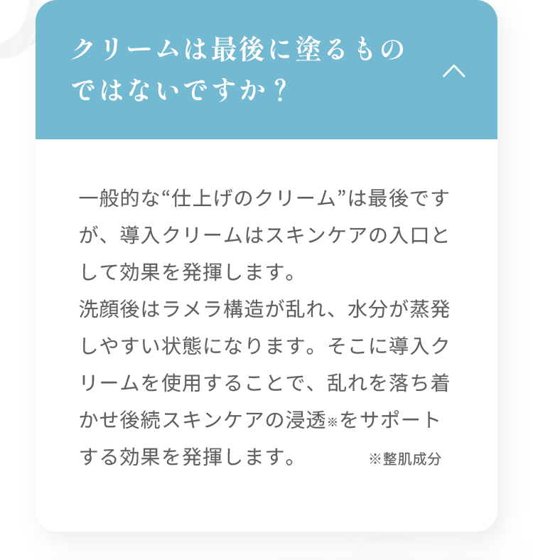 クリームは最後に塗るものではないですか？ 一般的な“仕上げのクリーム”は最後ですが、導入クリームはスキンケアの入口として効果を発揮します。洗顔後はラメラ構造が乱れ、水分が蒸発しやすい状態になります。そこに導入クリームを使用することで、乱れを落ち着かせ後続スキンケアの浸透※をサポートする効果を発揮します。 ※整肌成分
