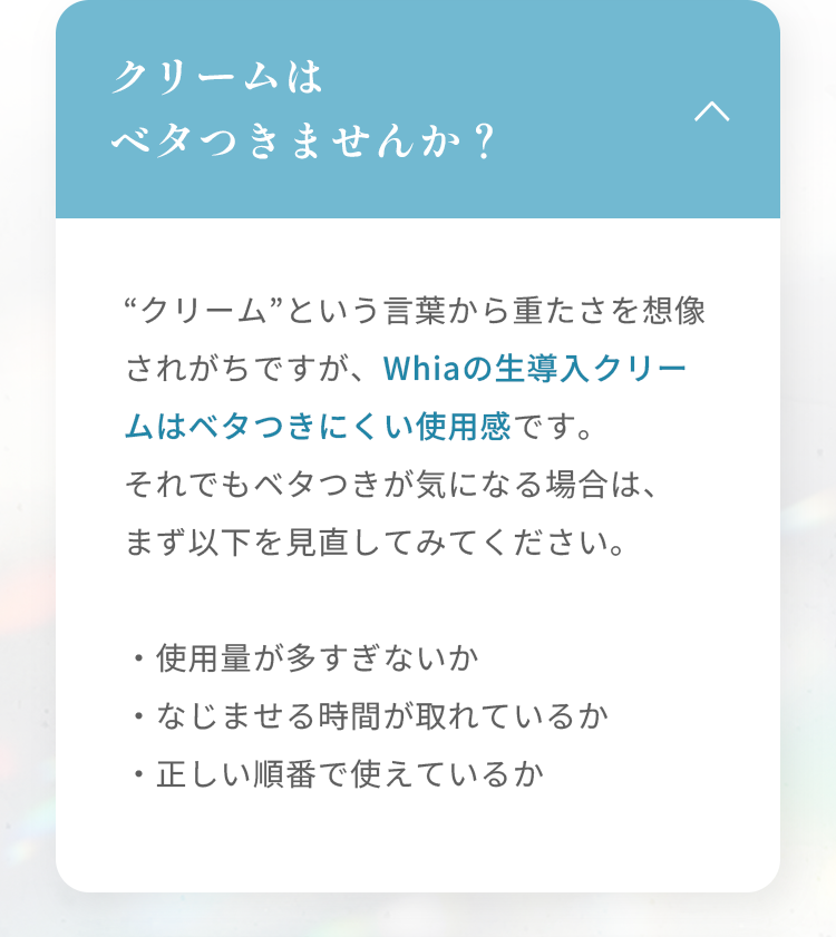 クリームはベタつきませんか？ “クリーム”という言葉から重たさを想像されがちですが、Whiaの生導入クリームはベタつきにくい使用感です。 それでもベタつきが気になる場合は、まず以下を見直してみてください。 ・使用量が多すぎないか ・なじませる時間が取れているか ・正しい順番で使えているか