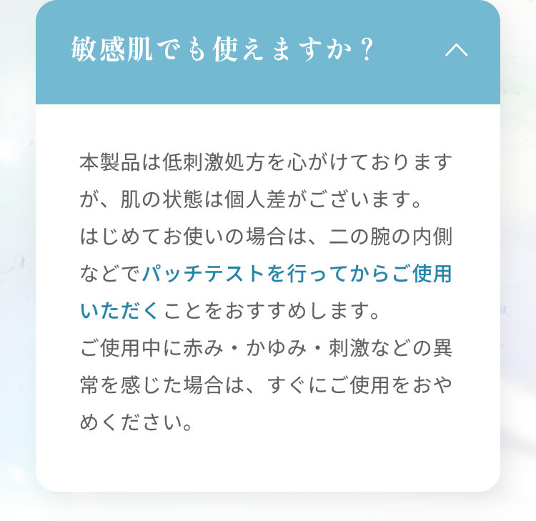 敏感肌でも使えますか？ 本製品は低刺激処方を心がけておりますが、肌の状態は個人差がございます。 はじめてお使いの場合は、二の腕の内側などでパッチテストを行ってからご使用いただくことをおすすめします。 ご使用中に赤み・かゆみ・刺激などの異常を感じた場合は、すぐにご使用をおやめください。