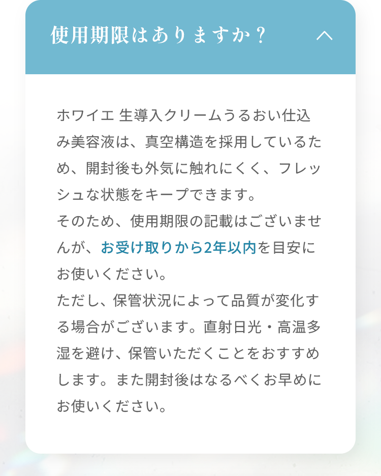 使用期限はありますか？ ホワイエ 生導入クリームうるおい仕込み美容液は、真空構造を採用しているため、開封後も外気に触れにくく、フレッシュな状態をキープできます。そのため、使用期限の記載はございませんが、お受け取りから2年以内を目安にお使いください。 ただし、保管状況によって品質が変化する場合がございます。直射日光・高温多湿を避け、保管いただくことをおすすめします。また開封後はなるべくお早めにお使いください。