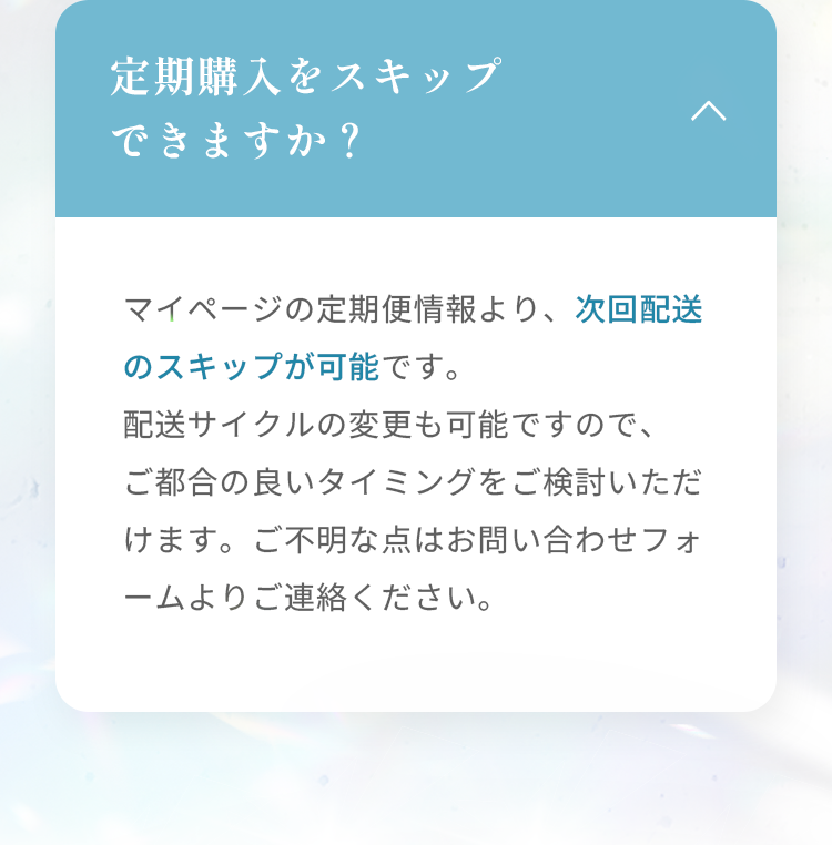 定期購入をスキップできますか？ マイページの定期便情報より、次回配送のスキップが可能です。 配送サイクルの変更も可能ですので、ご都合の良いタイミングをご検討いただけます。ご不明な点はお問い合わせフォームよりご連絡ください。