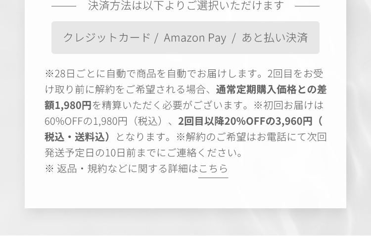 決済方法は以下よりご選択いただけます クレジットカード /  Amazon Pay  /  あと払い決済 ※毎月自動で商品を自動でお届けします。2回目をお受け取り前に解約をご希望される場合、通常定期購入価格との差額を精算いただく必要がございます。※初回お届けは60%OFFの1,980円（税込）、2回目以降20%OFFの3,960円（税込）となります。※解約のご希望はお電話にて次回お届け日の10日前までにご連絡ください。※ 返品・規約などに関する詳細はこちら