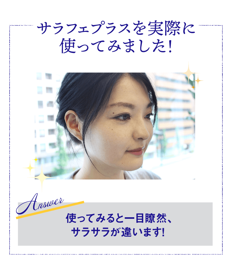 サラフェプラスを実際に使ってみました！ Answer 使ってみると一目瞭然、サラサラが違います！