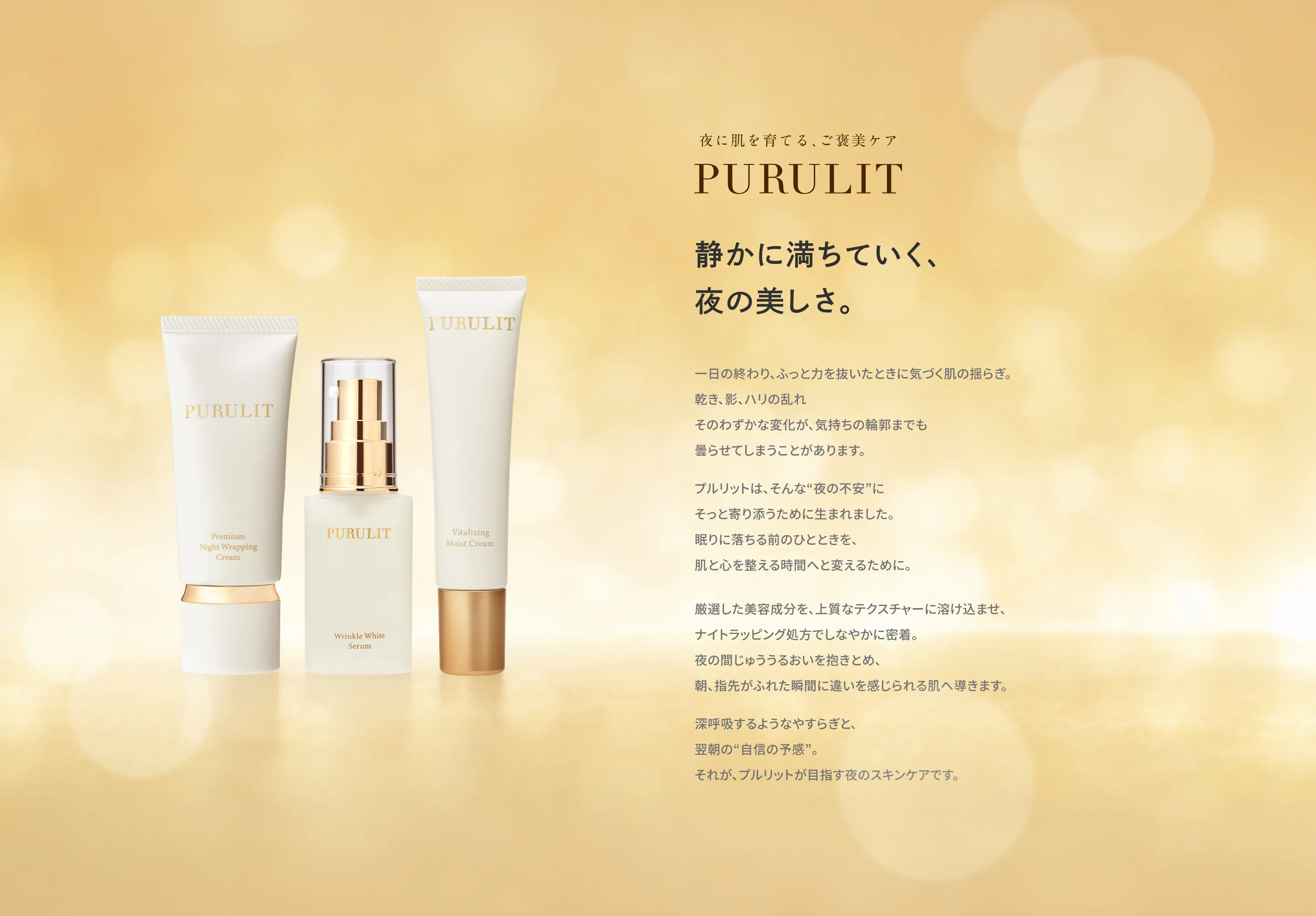 夜に肌を育てる、ご褒美ケア PURULIT 静かに満ちていく、夜の美しさ。 一日の終わり、ふっと力を抜いたときに気づく肌の揺らぎ。乾き、影、ハリの乱れそのわずかな変化が、気持ちの輪郭までも曇らせてしまうことがあります。プルリットは、そんな“夜の不安”にそっと寄り添うために生まれました。眠りに落ちる前のひとときを、肌と心を整える時間へと変えるために。厳選した美容成分を、上質なテクスチャーに溶け込ませ、ナイトラッピング処方でしなやかに密着。夜の間じゅううるおいを抱きとめ、朝、指先がふれた瞬間に違いを感じられる肌へ導きます。深呼吸するようなやすらぎと、翌朝の“自信の予感”。それが、プルリットが目指す夜のスキンケアです。