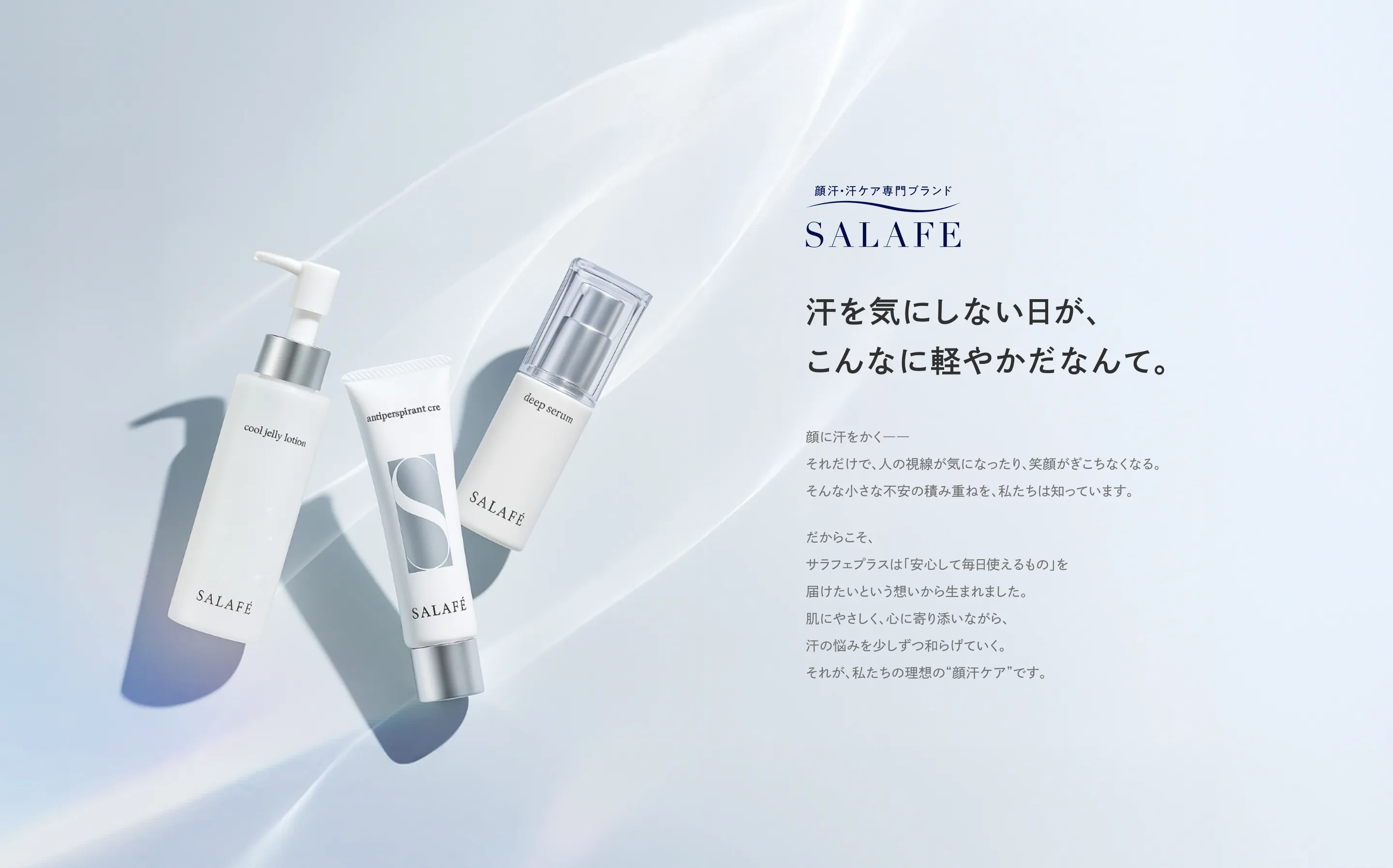 顔汗・汗ケア専門ブランド SALAFE 汗を気にしない日が、こんなに軽やかだなんて。顔に汗をかく――それだけで、人の視線が気になったり、笑顔がぎこちなくなる。そんな小さな不安の積み重ねを、私たちは知っています。だからこそ、サラフェプラスは「安心して毎日使えるもの」を届けたいという想いから生まれました。肌にやさしく、心に寄り添いながら、汗の悩みを少しずつ和らげていく。それが、私たちの理想の“顔汗ケア”です。