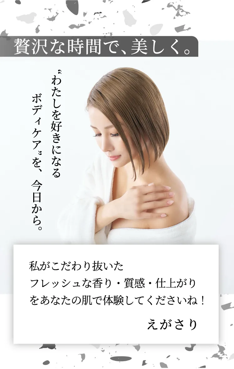 贅沢な時間で、美しく。“わたしを好きになる　ボディケア”を、今日から。私がこだわり抜いたフレッシュな香り・質感・仕上がりをあなたの肌で体験してくださいね！えがさり