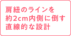肩紐のラインを約2cm内側に倒す直線的な設計