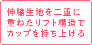 伸縮生地を二重に重ねたリフト構造でカップを持ち上げる