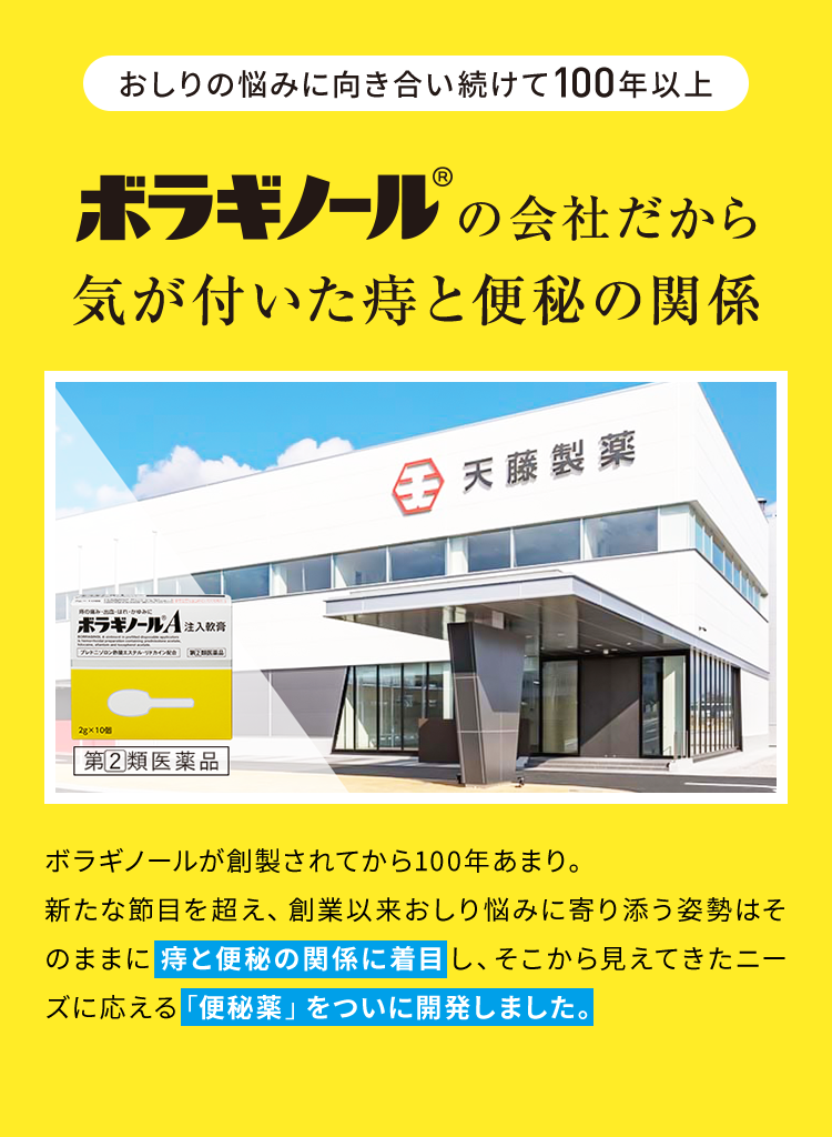 「おしりの悩みに向き合い続けて100年以上」ボラギノール(R)の会社だから気が付いた痔と便秘の関係 ボラギノールが創製されてから100年あまり。新たな節目を超え、創業以来おしり悩みに寄り添う姿勢はそのままに痔と便秘の関係に着目し、そこから見えてきたニーズに応える「便秘薬」をついに開発しました。