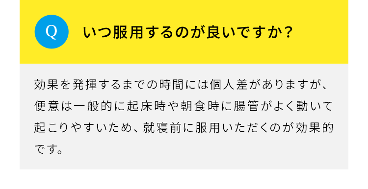 Q.いつ服用するのが良いですか。A.効果を発揮するまでの時間には個人差がありますが、便意は一般的に起床時や朝食時に腸管がよく動いて起こりやすいため、就寝前に服用いただくのが効果的です。