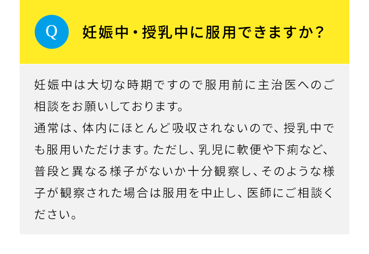 Q.妊娠中・授乳中に服用できますか？A.妊娠中は大切な時期ですので服用前に主治医へのご相談をお願いしております。通常は、体内にほとんど吸収されないので、授乳中でも服用いただけます。ただし、乳児に軟便や下痢など、普段と異なる様子がないか十分観察し、そのような様子が観察された場合は服用を中止し、医師にご相談ください。