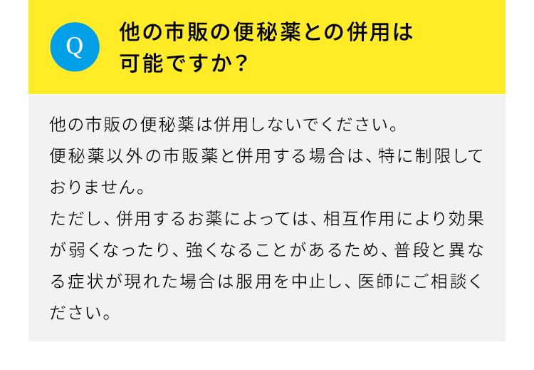 Q.他の市販の便秘薬との併用は可能ですか。A.他の市販の便秘薬は併用しないでください。便秘薬以外の市販薬と併用する場合は、特に制限しておりません。ただし、併用するお薬によっては、相互作用により効果が弱くなったり、強くなることがあるため、普段と異なる症状が現れた場合は服用を中止し、医師にご相談ください。