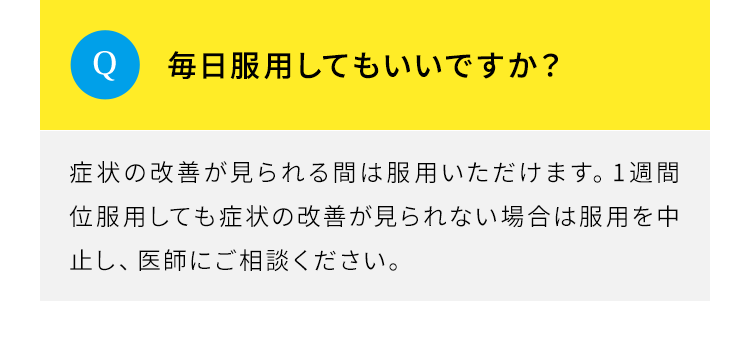 Q.毎日服用してもいいですか。A.症状の改善が見られる間は服用いただけます。1週間位服用しても症状の改善が見られない場合は服用を中止し、医師にご相談ください。