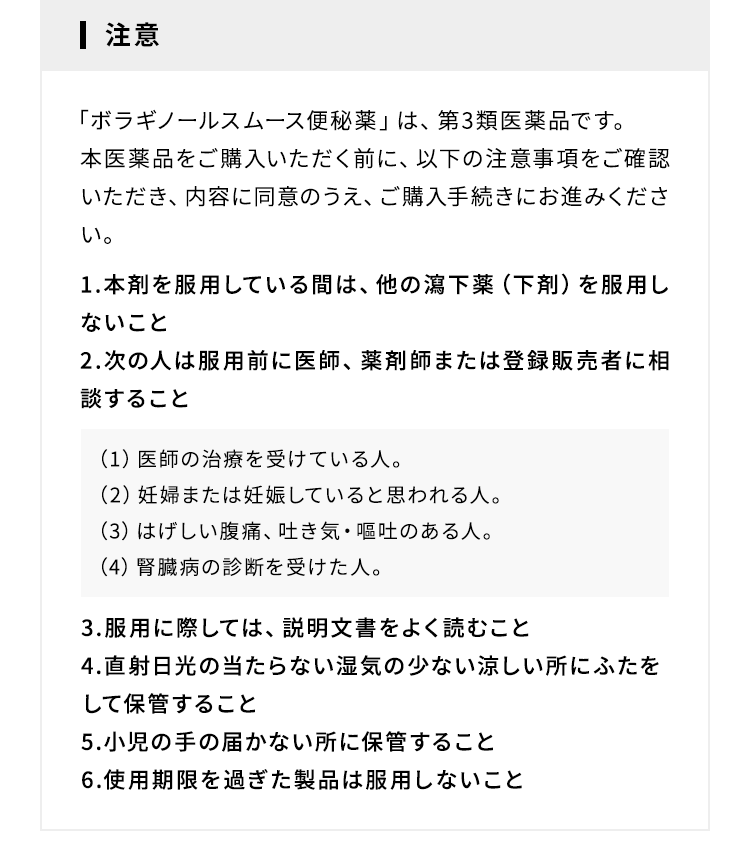 注意 「ボラギノールスムース便秘薬」は、第3類医薬品です。本医薬品をご購入いただく前に、以下の注意事項をご確認いただき、内容に同意のうえ、ご購入手続きにお進みください。1.本剤を服用している間は、他の瀉下薬(下剤)を服用しないこと 2.次の人は服用前に医師、薬剤師または登録販売者に相談すること (1)医師の治療を受けている人。(2)妊婦または妊娠していると思われる人。(3)はげしい腹痛、吐き気・嘔吐のある人。(4)腎臓病の診断を受けた人。3.服用に際しては、説明文書をよく読むこと 4.直射日光の当たらない湿気の少ない涼しい所にふたをして保管すること 5.小児の手の届かない所に保管すること 6.使用期限を過ぎた製品は服用しないこと