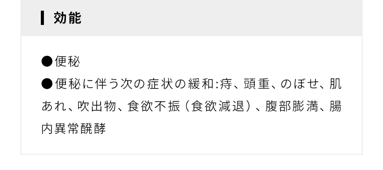 効能 ●便秘 ●便秘に伴う次の症状の緩和:痔、頭重、のぼせ、肌あれ、吹出物、食欲不振（食欲減退）、腹部膨満、腸内異常醗酵