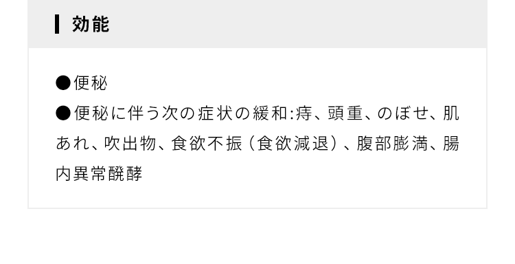 【効能】●便秘 ●便秘に伴う次の症状の緩和:痔、頭重、のぼせ、肌あれ、吹出物、食欲不振（食欲減退）、腹部膨満、腸内異常醗酵