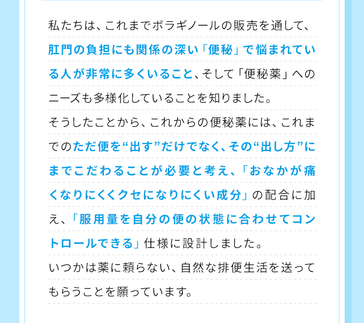 私たちは、これまでボラギノールの販売を通して、肛門の負担にも関係の深い「便秘」で悩まれている人が非常に多くいること、そして「便秘薬」へのニーズも多様化していることを知りました。そうしたことから、これからの便秘薬には、これまでのただ便を「出す」だけでなく、その「出し方」にまでこだわることが必要と考え、「おなかが痛くなりにくくクセになりにくい成分」の配合に加え、「服用量を自分の便の状態に合わせてコントロールできる」仕様に設計しました。いつかは薬に頼らない、自然な排便生活を送ってもらうことを願っています。