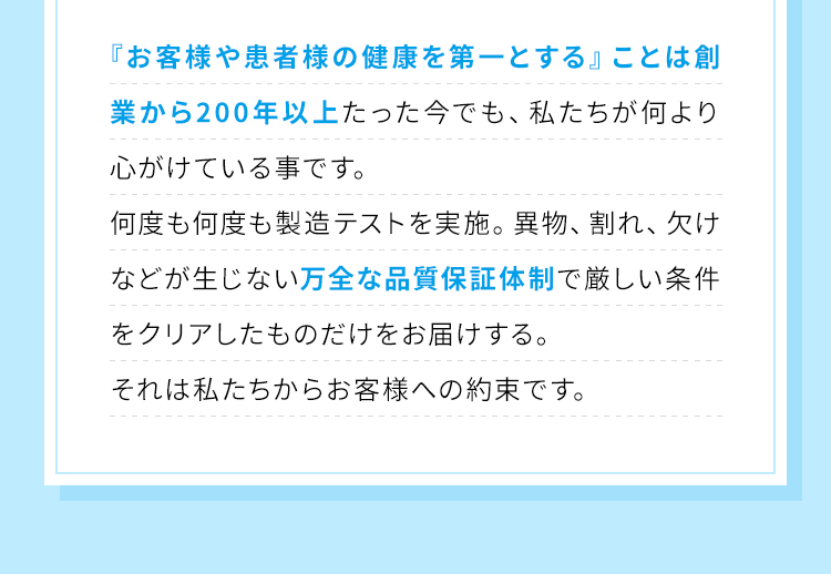『お客様や患者様の健康を第一とする』ことは創業から200年以上たった今でも、私たちが何より心がけている事です。何度も何度も製造テストを実施。異物、割れ、欠けなどが生じない万全な品質保証体制で厳しい条件をクリアしたものだけをお届けする。それは私たちからお客様への約束です。