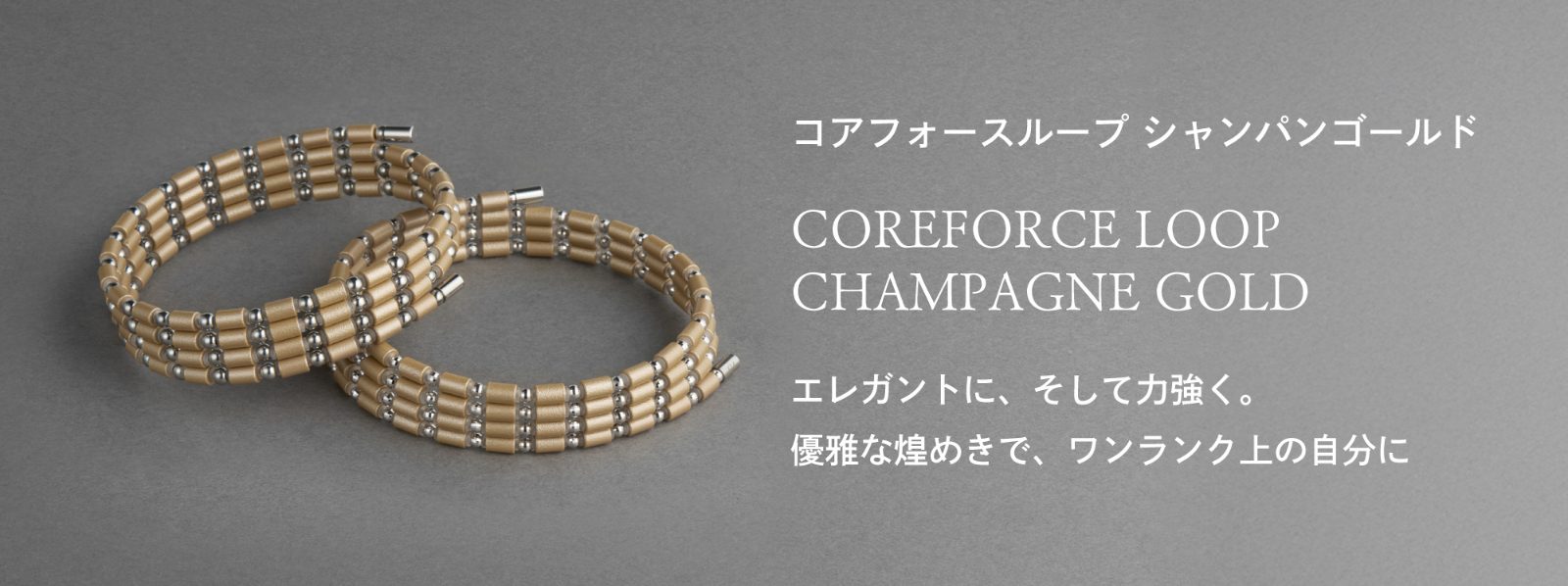 「コアフォースループ シャンパンゴールド」　エレガントに、そして力強く。優雅な煌めきで、ワンランク上の自分に