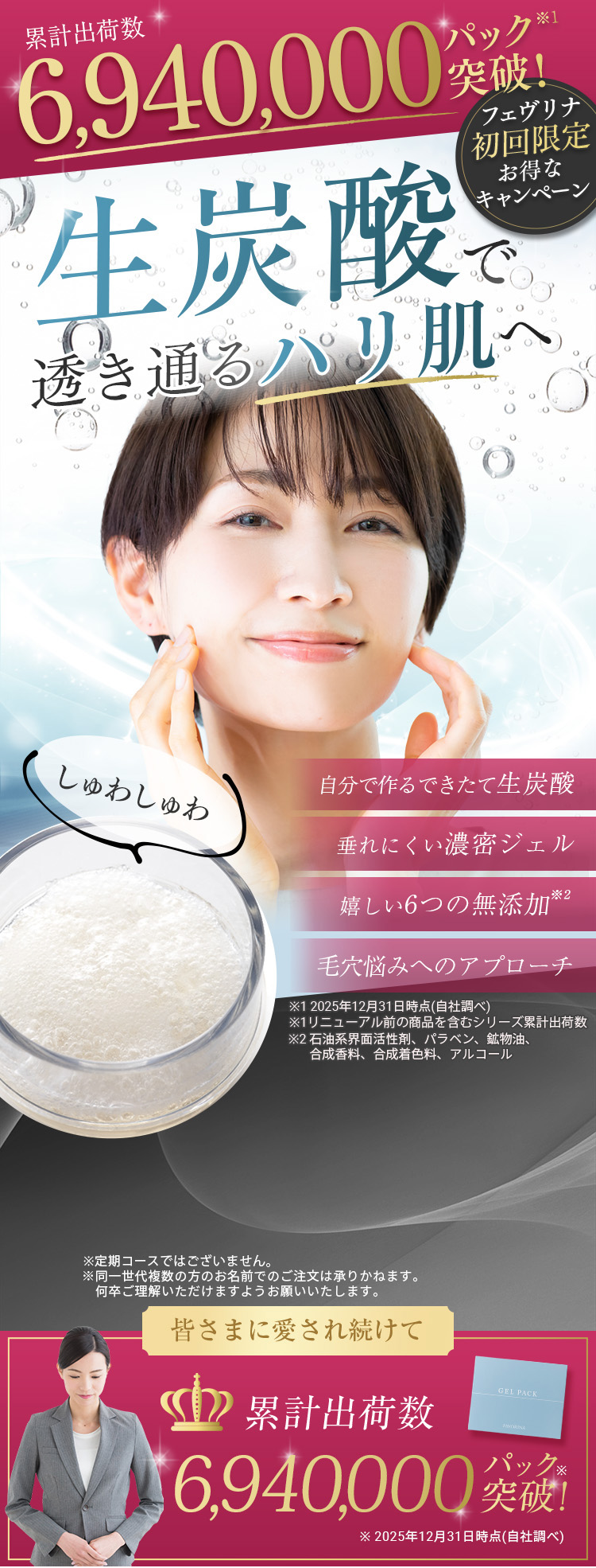累計出荷数6,940,000パック突破 ※1 フェヴリナ初回限定お得なキャンペーン 生炭酸で透き通るハリ肌へ 自分で作るできたて生炭酸 垂れにくい濃密ジェル 嬉しい6つの無添加 ※2 ※1
             2025年12月31日時点（自社調べ） ※2 石油系界面活性剤、パラベン、鉱物油、合成香料、合成着色料、アルコール
             ※定期コースではございません。※同一世代複数の方のお名前でのご注文は承りかねます。何卒ご理解いただけますようお願いいたします。 皆さまに愛され続けて累計出荷数
             6,940,000パック突破 2025年12月31日時点（自社調べ）