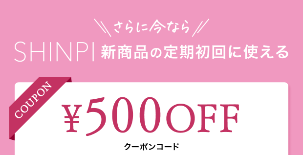 さらに今ならSHINPI新商品の定期初回に使える500円OFFクーポン