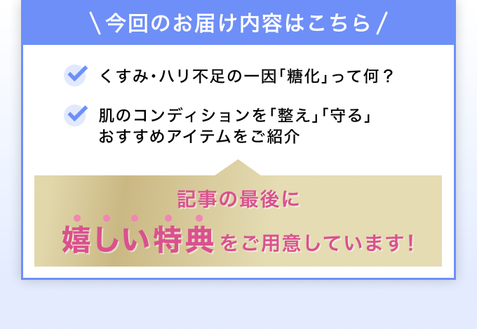 今回のお届け内容 「糖化」って何？ おすすめアイテムをご紹介 記事の最後に嬉しい特典をご用意しています！