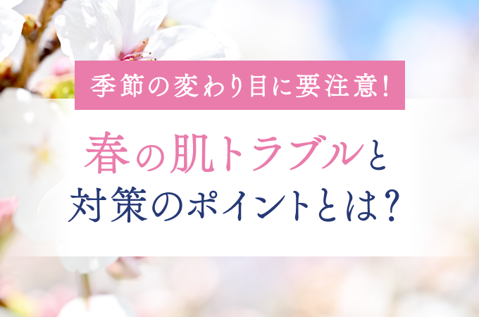 季節の変わり目に要注意！春の肌トラブルと対策のポイントとは？