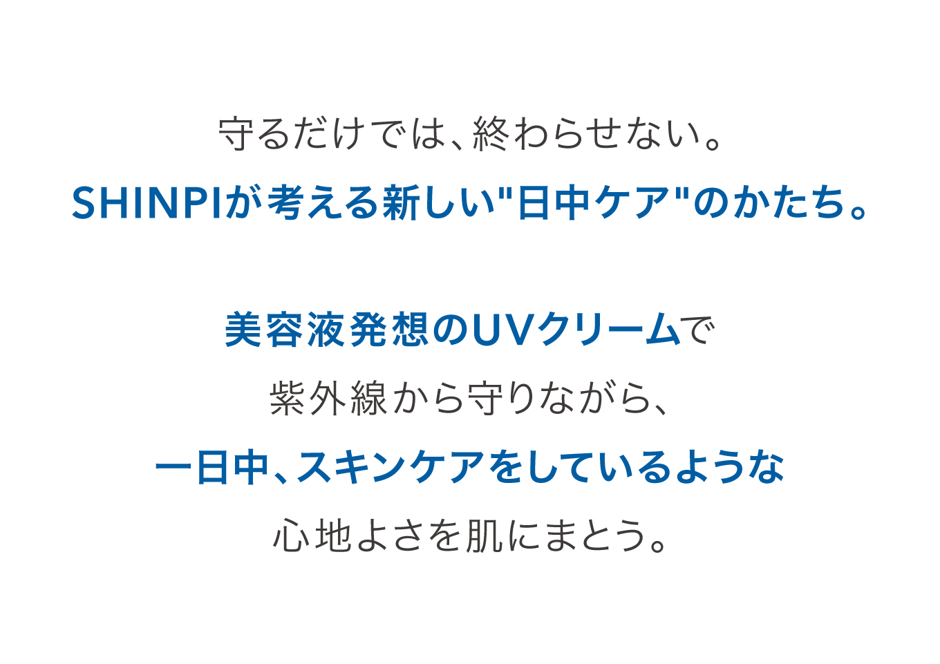 守るだけでは、終わらせない。SHINPIが考える新しい日中ケアのかたち。美容液発想のUVクリームで紫外線から守りながら、一日中、スキンケアをしているような心地よさを肌にまとう。