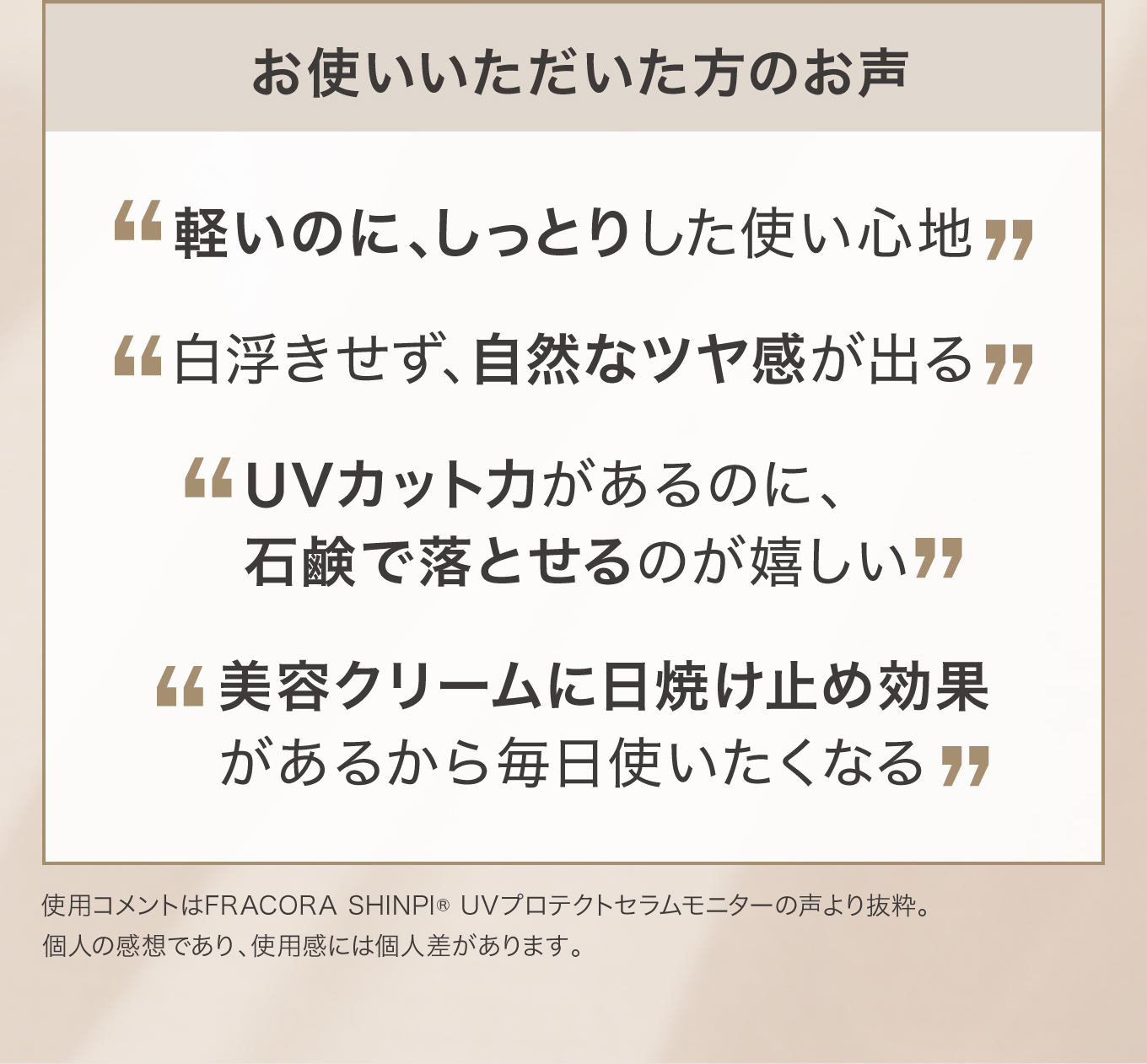 お使いいただいた方のお声：軽いのに、しっとりした使い心地／白浮きせず、自然なツヤ感が出る／UVカット力があるのに、石鹸で落とせるのが嬉しい／美容クリームに日焼け止め効果があるから毎日使いたくなる