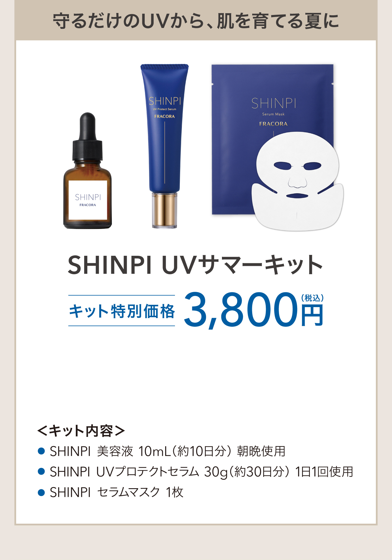 守るだけのUVから、肌を育てる夏に SHINPI UVサマーキット キット特別価格 3,800円(税込) ＜キット内容＞SHINPI 美容液 10mL（約10日分）朝晩使用／SHINPI UVプロテクトセラム 30g（約30日分）1日1回使用／SHINPI セラムマスク 1枚