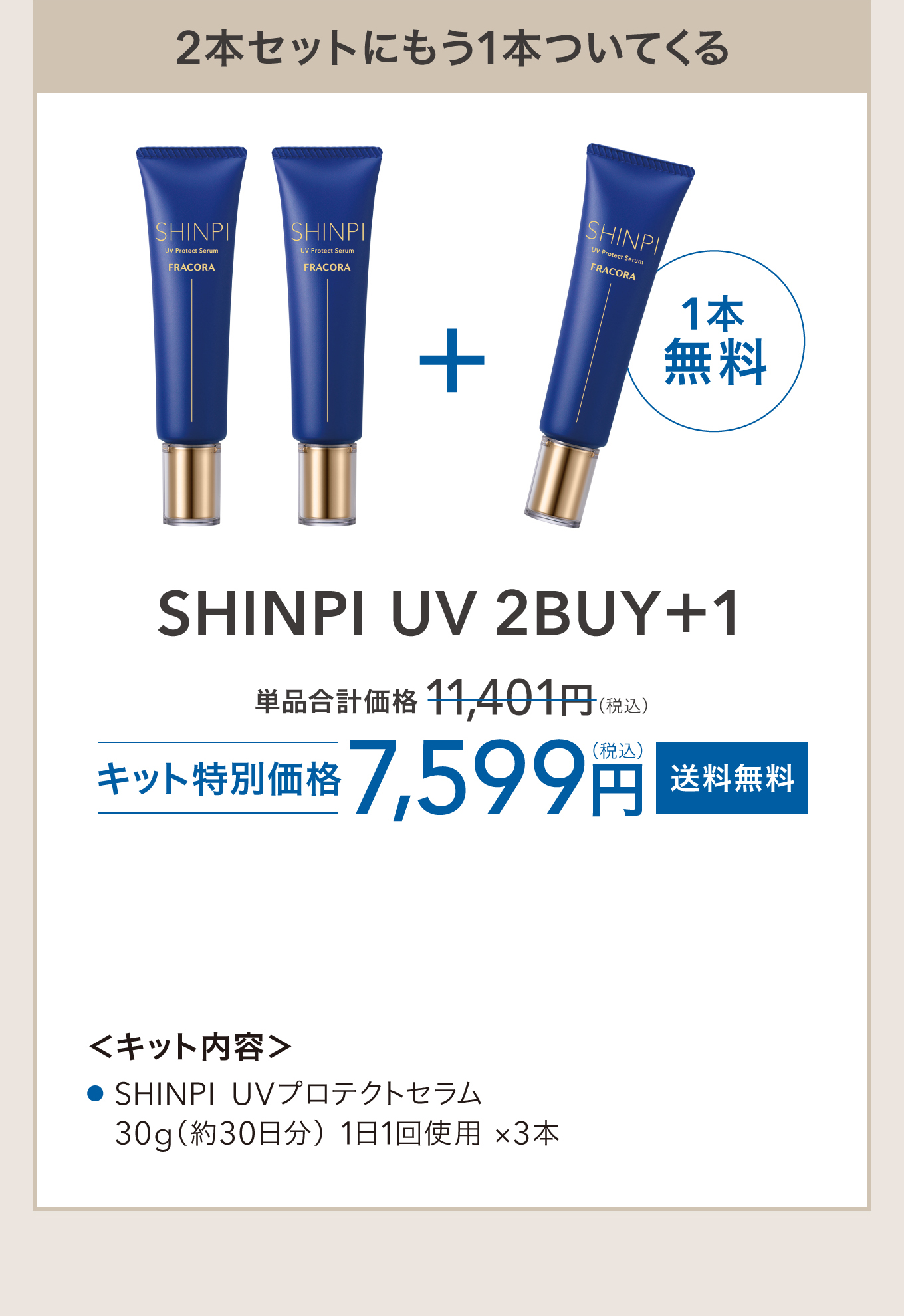 2本セットにもう1本ついてくる SHINPI UV 2BUY+1 単品合計価格 11,401円(税込) キット特別価格 7,599円(税込) 送料無料 ＜キット内容＞SHINPI UVプロテクトセラム 30g（約30日分）1日1回使用 ×3本