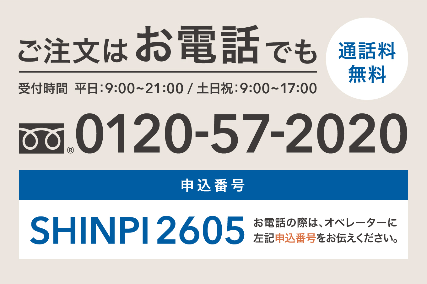 ご注文はお電話でも 通話料無料 0120-57-2020 受付時間 平日：9:00〜21:00 / 土日祝：9:00〜17:00 申込番号 SHINPI2605