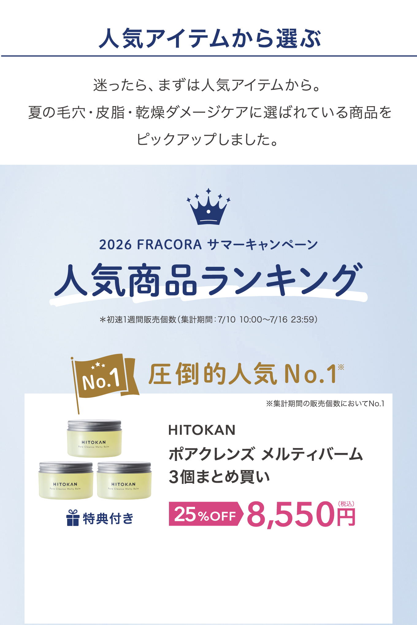 人気アイテムから選ぶ 迷ったら、まずは人気アイテムから。夏の毛穴・皮脂・乾燥ダメージケアに選ばれている商品をピックアップしました。2026 FRACORA サマーキャンペーン 人気商品ランキング ＊初速1週間販売個数（集計期間：7/10 10:00〜7/16 23:59）No.1 圧倒的人気No.1 ※集計期間の販売個数においてNo.1 HITOKAN ポアクレンズ メルティバーム 3個まとめ買い 特典付き 25%OFF 8,550円(税込)