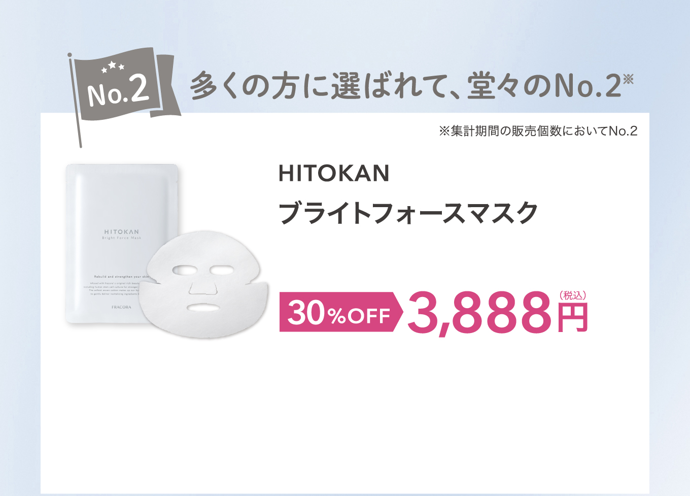 No.2 多くの方に選ばれて、堂々のNo.2 ※集計期間の販売個数においてNo.2 HITOKAN ブライトフォースマスク 30%OFF 3,888円(税込)