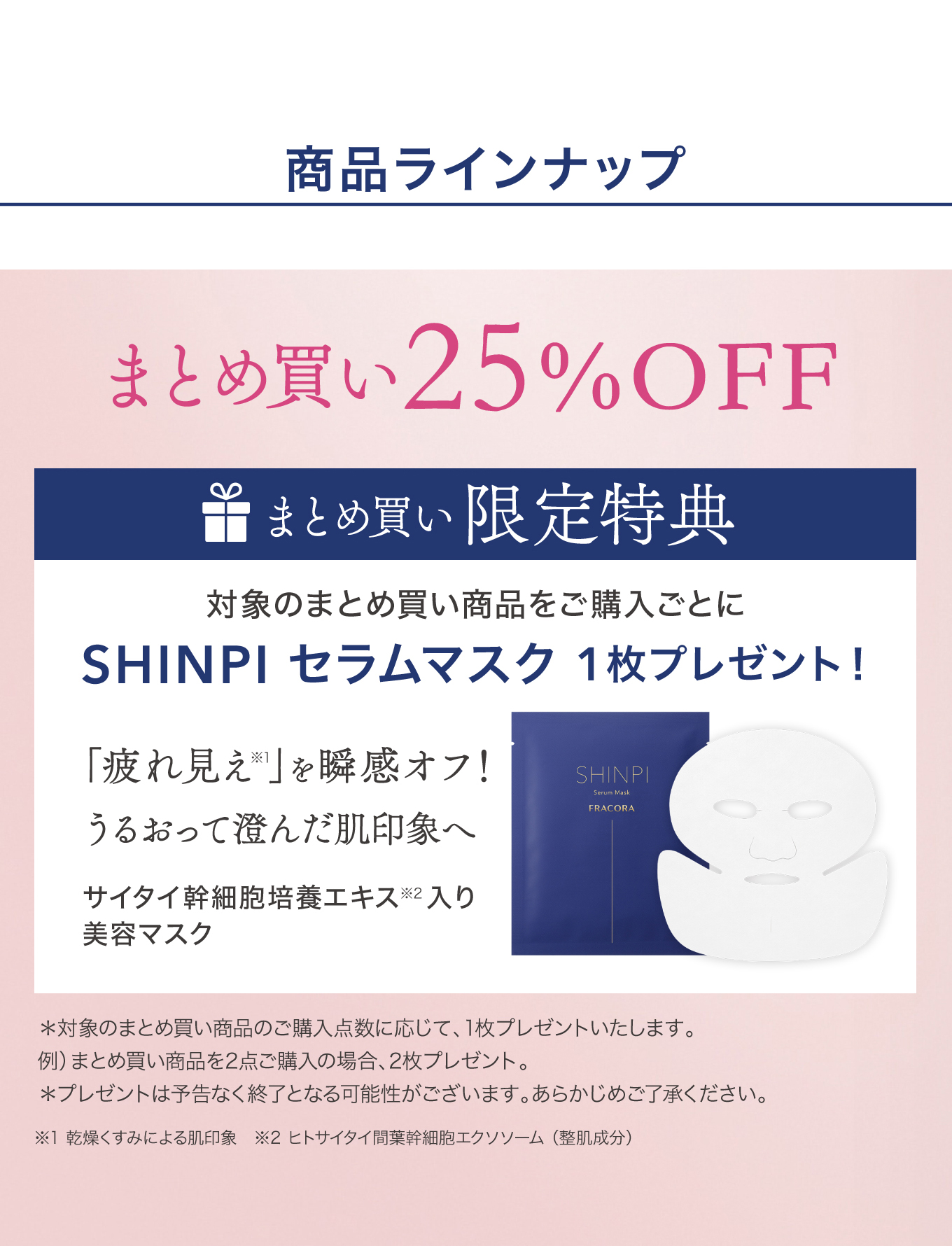 商品ラインナップ まとめ買い25%OFF まとめ買い限定特典：対象のまとめ買い商品をご購入ごとにSHINPI セラムマスク1枚プレゼント！「疲れ見え」を瞬感オフ！うるおって澄んだ肌印象へ サイタイ幹細胞培養エキス入り美容マスク