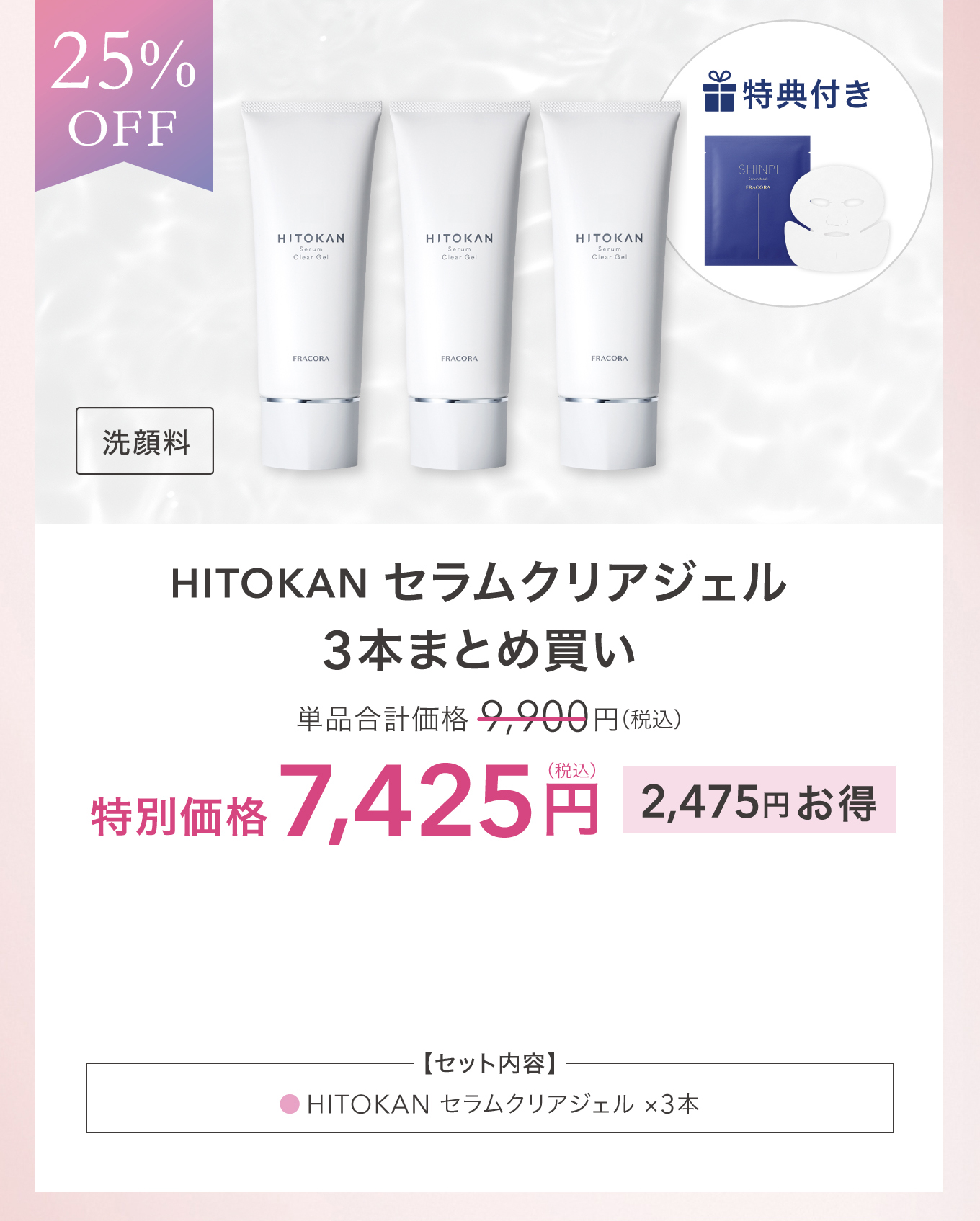 25%OFF 特典付き 洗顔料 HITOKAN セラムクリアジェル 3本まとめ買い 単品合計価格 9,900円(税込) 特別価格 7,425円(税込) 2,475円お得 ＜セット内容＞HITOKAN セラムクリアジェル ×3本