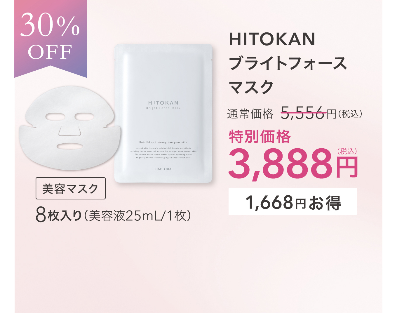 30%OFF 美容マスク HITOKAN ブライトフォースマスク 8枚入り（美容液25mL/1枚）通常価格 5,556円(税込) 特別価格 3,888円(税込) 1,668円お得