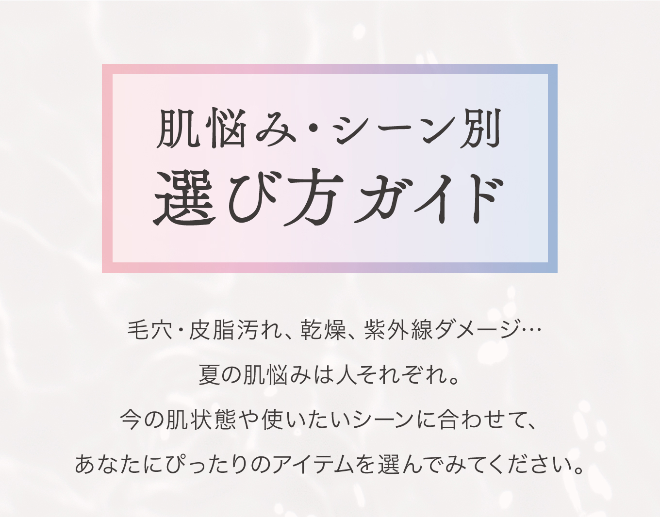 肌悩み・シーン別 選び方ガイド 毛穴・皮脂汚れ、乾燥、紫外線ダメージ…夏の肌悩みは人それぞれ。今の肌状態や使いたいシーンに合わせて、あなたにぴったりのアイテムを選んでみてください。