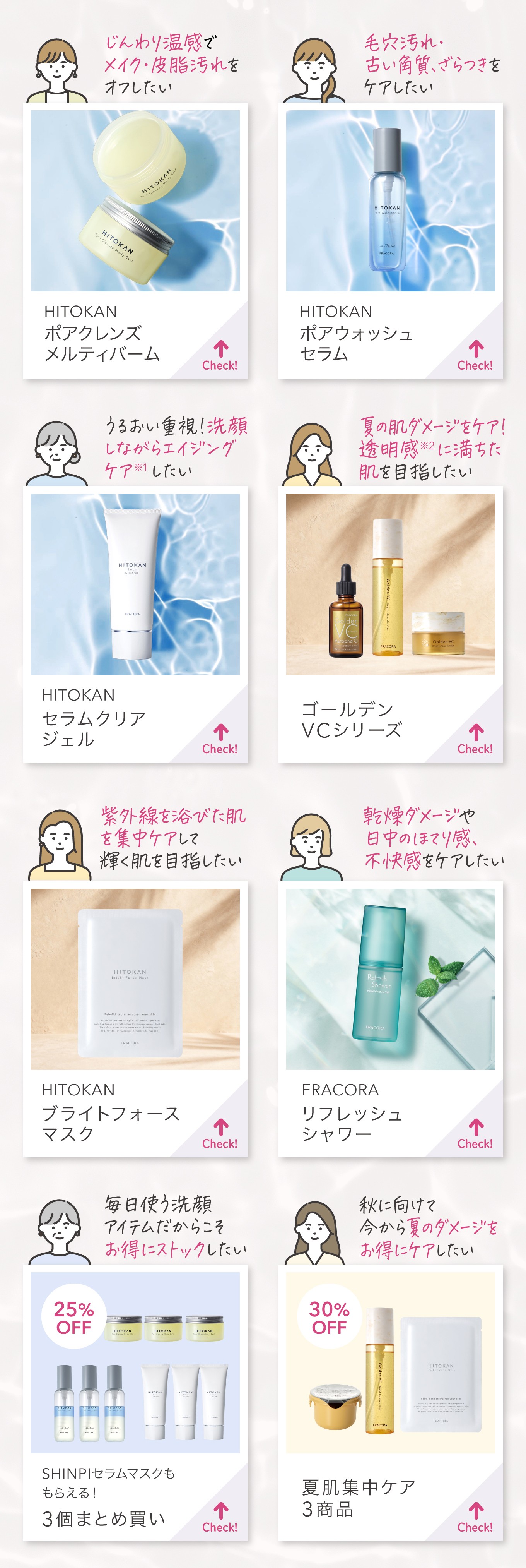 じんわり温感でメイク・皮脂汚れをオフしたい→HITOKAN ポアクレンズ メルティバーム／毛穴汚れ・古い角質、ざらつきをケアしたい→HITOKAN ポアウォッシュセラム／うるおい重視！洗顔しながらエイジングケアしたい→HITOKAN セラムクリアジェル／夏の肌ダメージをケア！透明感に満ちた肌を目指したい→ゴールデンVCシリーズ／紫外線を浴びた肌を集中ケアして輝く肌を目指したい→HITOKAN ブライトフォースマスク／乾燥ダメージや日中のほてり感、不快感をケアしたい→FRACORA リフレッシュシャワー／毎日使う洗顔アイテムだからこそお得にストックしたい→SHINPIセラムマスクももらえる3個まとめ買い／秋に向けて今から夏のダメージをお得にケアしたい→夏肌集中ケア3商品